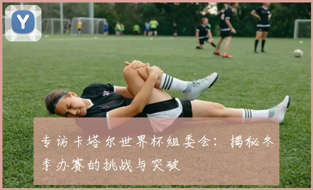 专访卡塔尔世界杯组委会：揭秘冬季办赛的挑战与突破