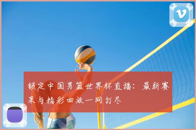锁定中国男篮世界杯直播：最新赛果与精彩回放一网打尽