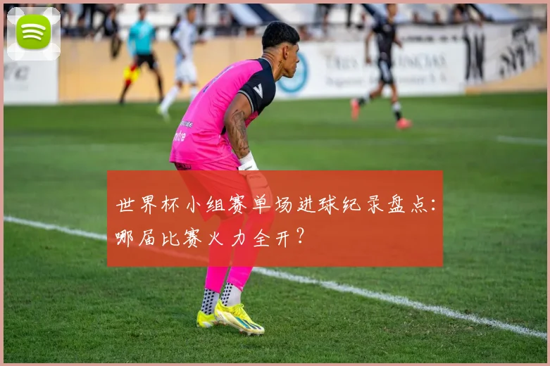 世界杯小组赛单场进球纪录盘点：哪届比赛火力全开？
