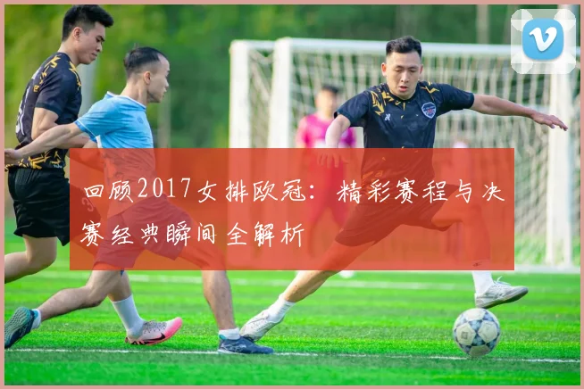回顾2017女排欧冠：精彩赛程与决赛经典瞬间全解析