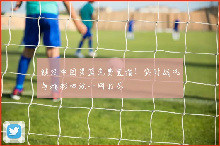 锁定中国男篮免费直播！实时战况与精彩回放一网打尽