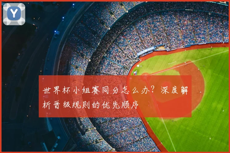 世界杯小组赛同分怎么办？深度解析晋级规则的优先顺序