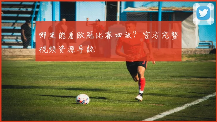 哪里能看欧冠比赛回放？官方完整视频资源导航