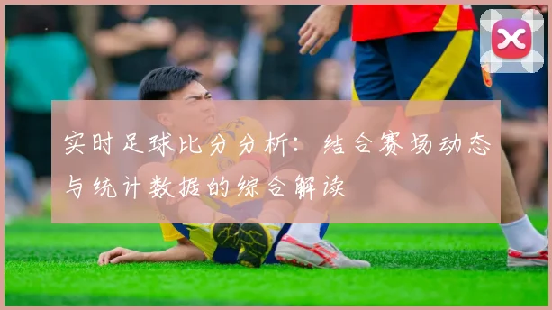 实时足球比分分析：结合赛场动态与统计数据的综合解读