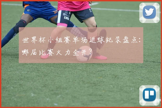 世界杯小组赛单场进球纪录盘点：哪届比赛火力全开？