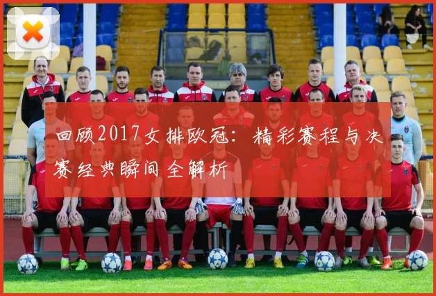 回顾2017女排欧冠：精彩赛程与决赛经典瞬间全解析