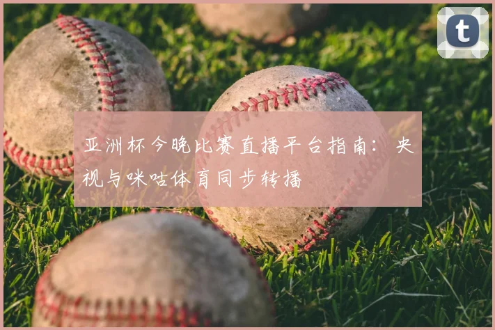 亚洲杯今晚比赛直播平台指南:央视与咪咕体育同步转播