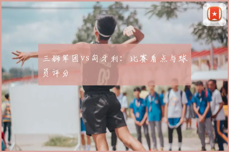 三狮军团vs匈牙利:比赛看点与球员评分