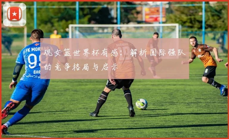 观女篮世界杯有感：解析国际强队的竞争格局与启示