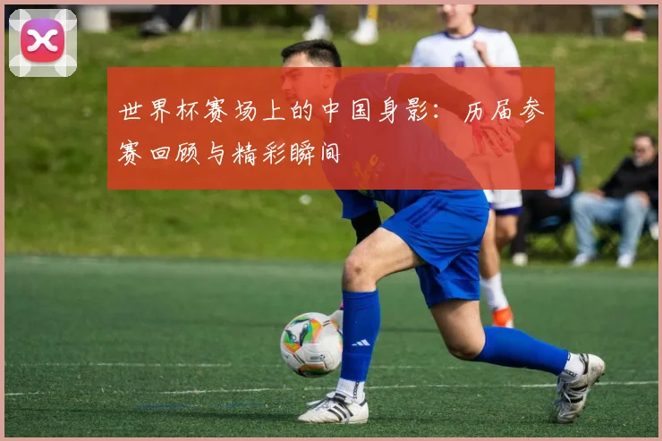 世界杯赛场上的中国身影：历届参赛回顾与精彩瞬间