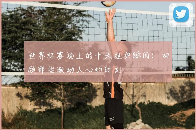 世界杯赛场上的十大经典瞬间：回顾那些激动人心的时刻