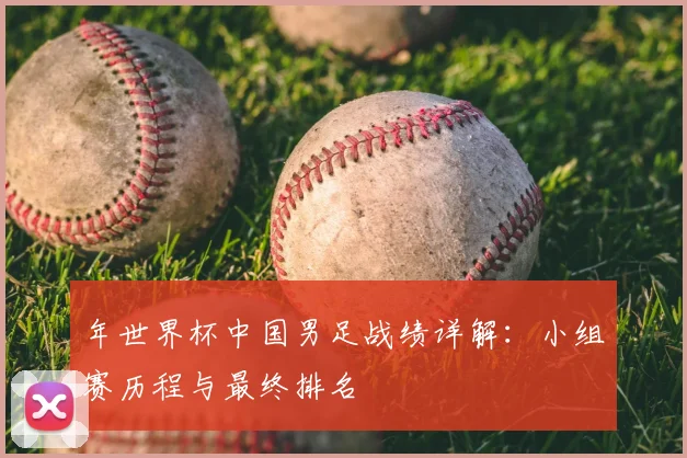 年世界杯中国男足战绩详解:小组赛历程与最终排名