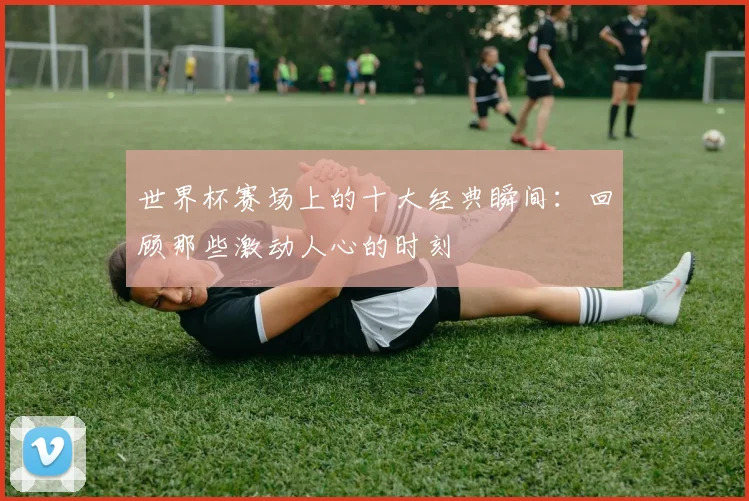 世界杯赛场上的十大经典瞬间：回顾那些激动人心的时刻