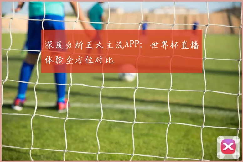深度分析五大主流APP:世界杯直播体验全方位对比