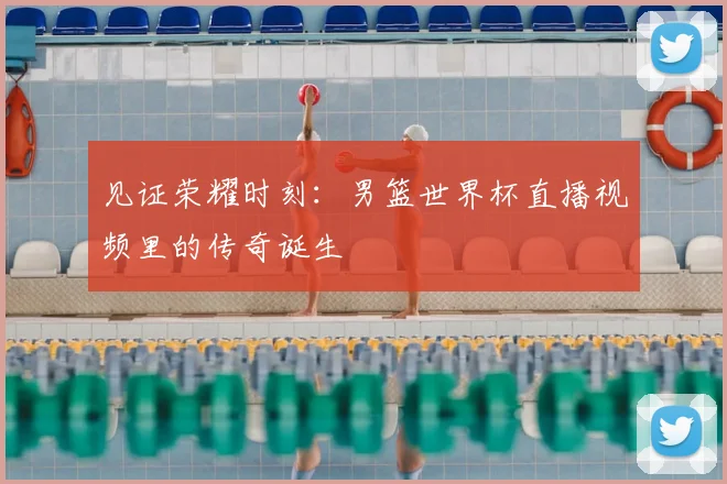 见证荣耀时刻：男篮世界杯直播视频里的传奇诞生