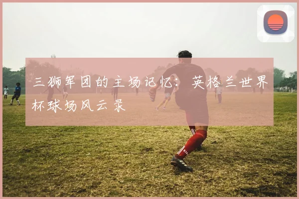 三狮军团的主场记忆：英格兰世界杯球场风云录