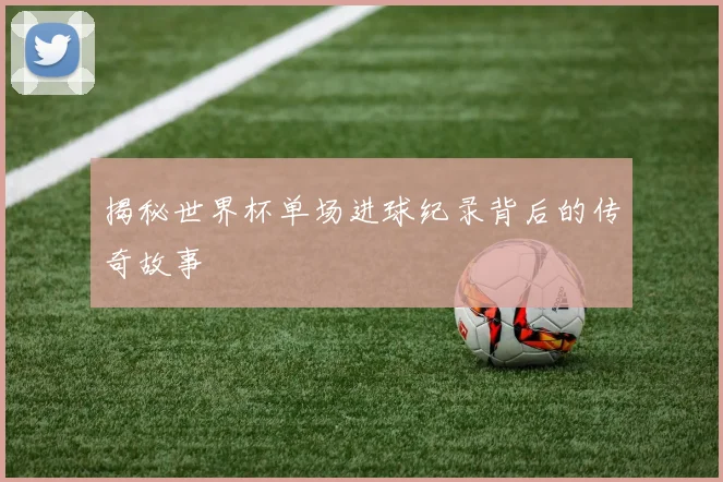 揭秘世界杯单场进球纪录背后的传奇故事
