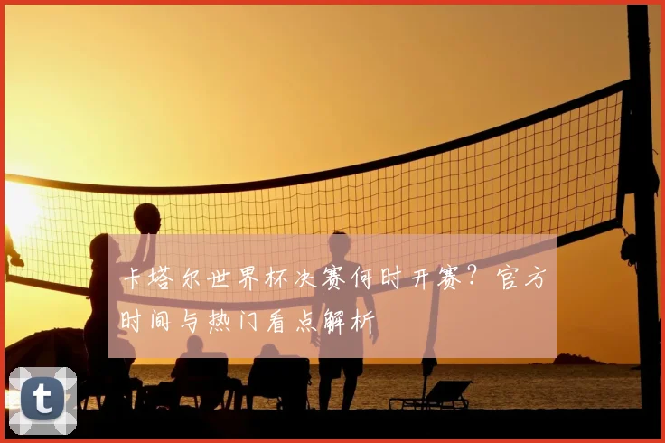 卡塔尔世界杯决赛何时开赛？官方时间与热门看点解析