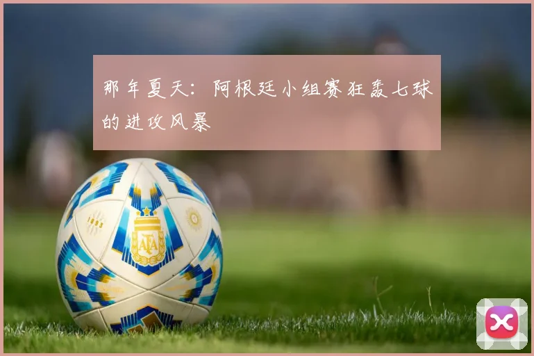 那年夏天：阿根廷小组赛狂轰七球的进攻风暴