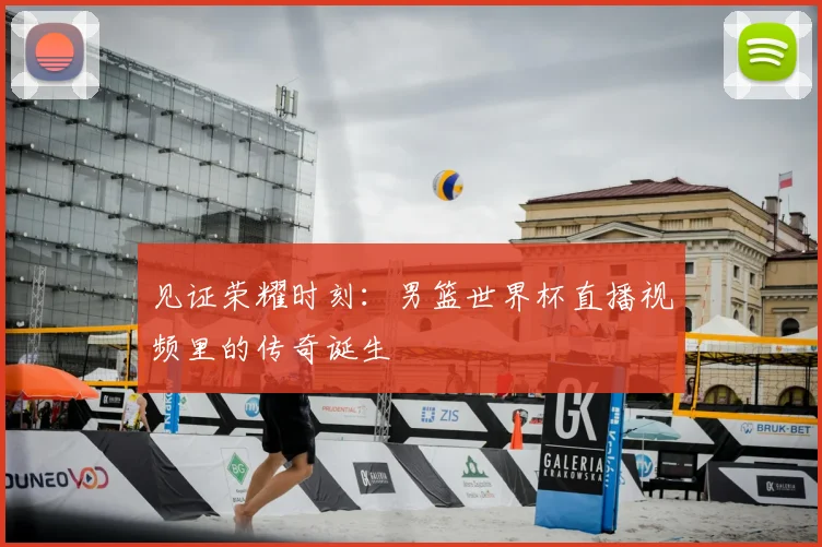 见证荣耀时刻：男篮世界杯直播视频里的传奇诞生
