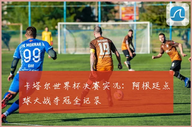 卡塔尔世界杯决赛实况：阿根廷点球大战夺冠全记录